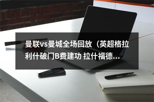 曼联vs曼城全场回放（英超格拉利什破门B费建功 拉什福德连续7场进球 曼联21逆转曼城）