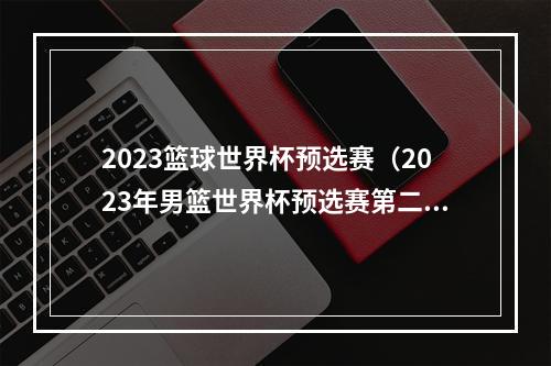 2023篮球世界杯预选赛（2023年男篮世界杯预选赛第二轮赛程出炉）