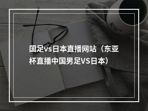 国足vs日本直播网站（东亚杯直播中国男足VS日本）