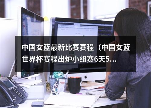 中国女篮最新比赛赛程（中国女篮世界杯赛程出炉小组赛6天5战 9月22日首战韩国）