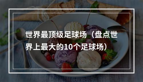 世界最顶级足球场（盘点世界上最大的10个足球场）