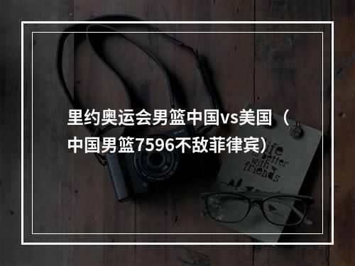 里约奥运会男篮中国vs美国（中国男篮7596不敌菲律宾）