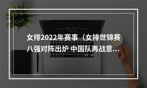 女排2022年赛事（女排世锦赛八强对阵出炉 中国队再战意大利队）