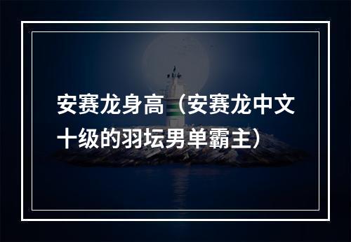安赛龙身高（安赛龙中文十级的羽坛男单霸主）