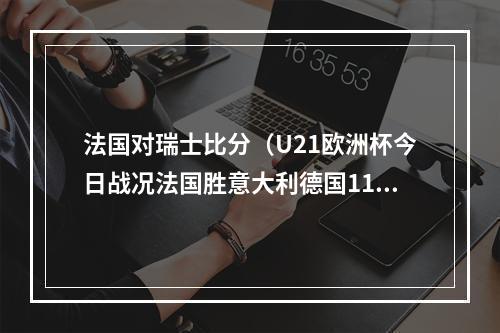 法国对瑞士比分（U21欧洲杯今日战况法国胜意大利德国11打10平局）