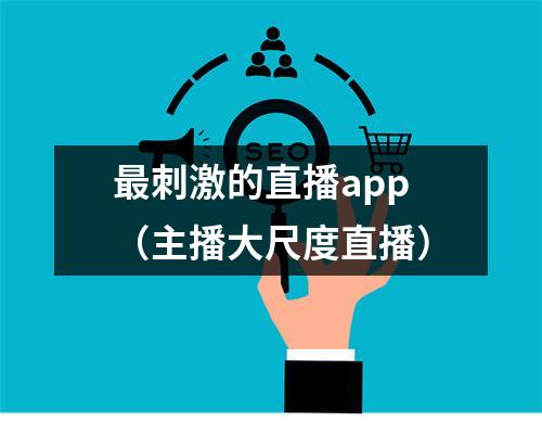 最刺激的直播app（主播大尺度直播）