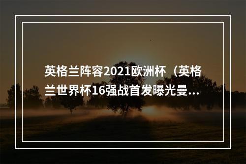 英格兰阵容2021欧洲杯（英格兰世界杯16强战首发曝光曼联3人悉数登场）