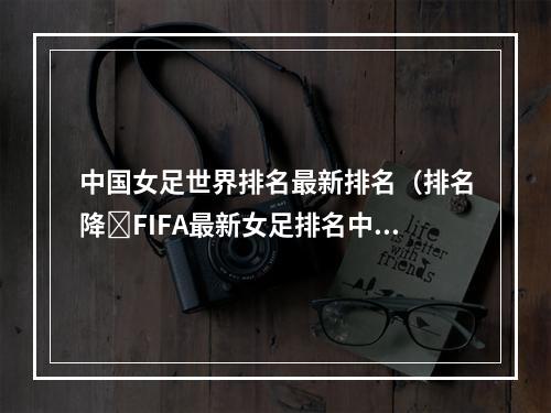 中国女足世界排名最新排名（排名降❗FIFA最新女足排名中国女足跌至世界第15）