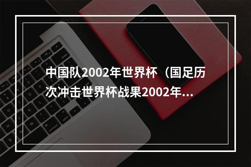 中国队2002年世界杯（国足历次冲击世界杯战果2002年唯一一次成功突围）