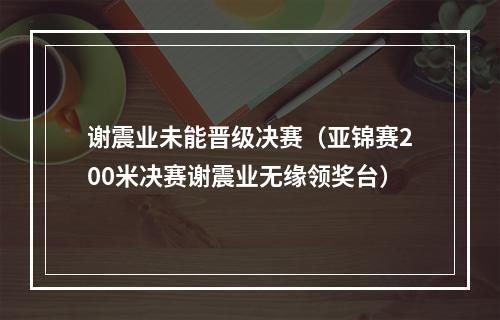 谢震业未能晋级决赛（亚锦赛200米决赛谢震业无缘领奖台）