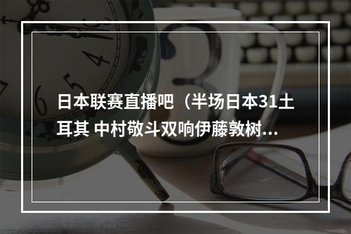 日本联赛直播吧（半场日本31土耳其 中村敬斗双响伊藤敦树破门堂安律送助攻）
