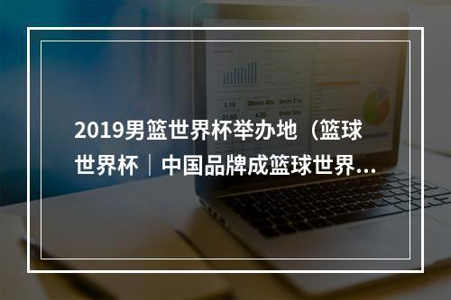2019男篮世界杯举办地（篮球世界杯｜中国品牌成篮球世界杯精彩风景）