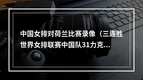 中国女排对荷兰比赛录像（三连胜世界女排联赛中国队31力克荷兰队）