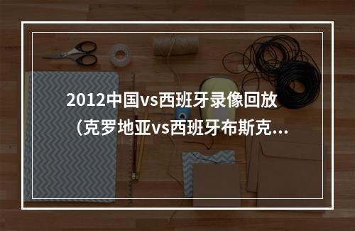 2012中国vs西班牙录像回放（克罗地亚vs西班牙布斯克茨莫德里奇出战）