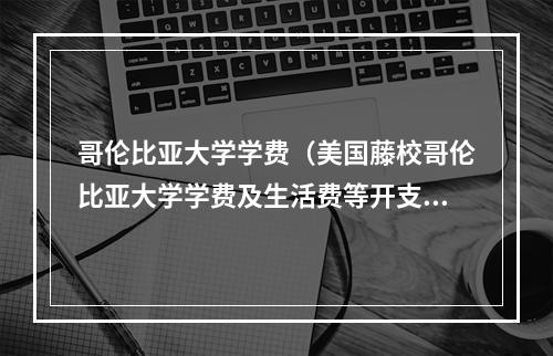 哥伦比亚大学学费（美国藤校哥伦比亚大学学费及生活费等开支介绍）
