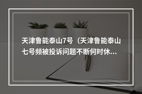 天津鲁能泰山7号（天津鲁能泰山七号频被投诉问题不断何时休）