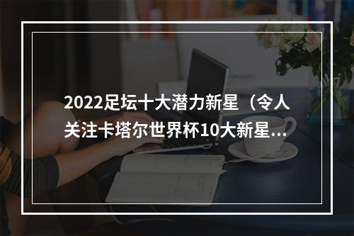 2022足坛十大潜力新星（令人关注卡塔尔世界杯10大新星）