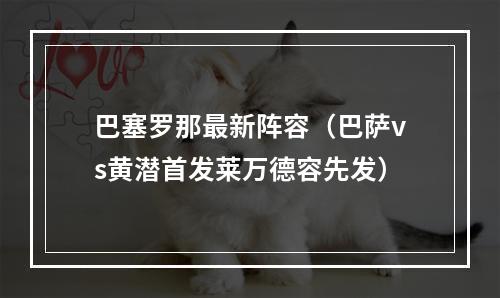 巴塞罗那最新阵容（巴萨vs黄潜首发莱万德容先发）