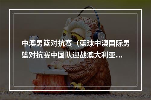 中澳男篮对抗赛（篮球中澳国际男篮对抗赛中国队迎战澳大利亚NBL联队）