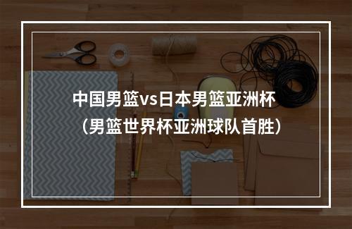 中国男篮vs日本男篮亚洲杯（男篮世界杯亚洲球队首胜）