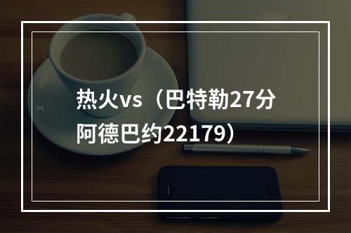 热火vs（巴特勒27分阿德巴约22179）