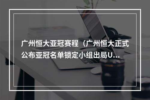 广州恒大亚冠赛程（广州恒大正式公布亚冠名单锁定小组出局U22全华班力争不垫底）