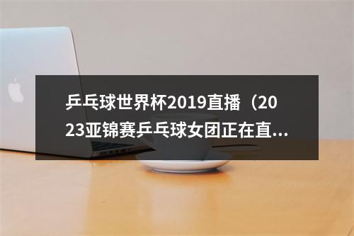 乒乓球世界杯2019直播（2023亚锦赛乒乓球女团正在直播中国VS日本现场高清全程观看）
