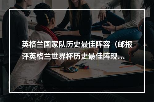 英格兰国家队历史最佳阵容（邮报评英格兰世界杯历史最佳阵现役仅凯恩入选）