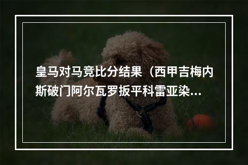 皇马对马竞比分结果（西甲吉梅内斯破门阿尔瓦罗扳平科雷亚染红 皇马11绝平十人马竞）