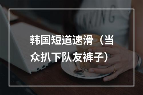 韩国短道速滑（当众扒下队友裤子）