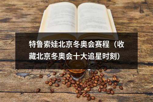 特鲁索娃北京冬奥会赛程（收藏北京冬奥会十大追星时刻）
