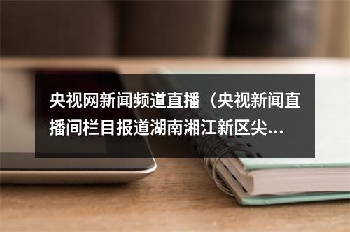 央视网新闻频道直播（央视新闻直播间栏目报道湖南湘江新区尖山湖社区开展科普活动）