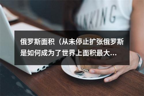 俄罗斯面积（从未停止扩张俄罗斯是如何成为了世界上面积最大的国家）