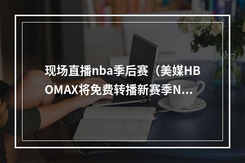 现场直播nba季后赛（美媒HBOMAX将免费转播新赛季NBA季后赛锦标赛等赛事