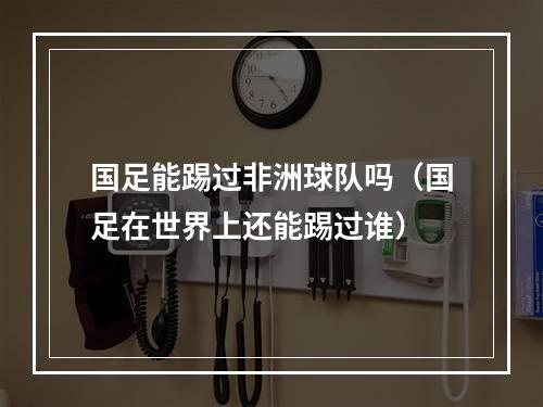 国足能踢过非洲球队吗（国足在世界上还能踢过谁）