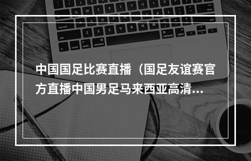 中国国足比赛直播（国足友谊赛官方直播中国男足马来西亚高清全程在线视频）