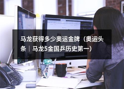 马龙获得多少奥运金牌（奥运头条｜马龙5金国乒历史第一）