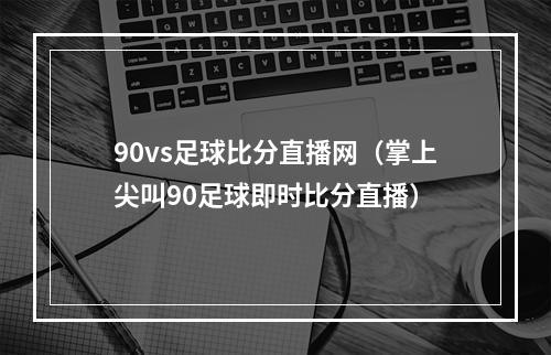 90vs足球比分直播网（掌上尖叫90足球即时比分直播）
