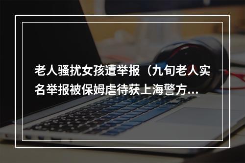 老人骚扰女孩遭举报（九旬老人实名举报被保姆虐待获上海警方刑事立案）