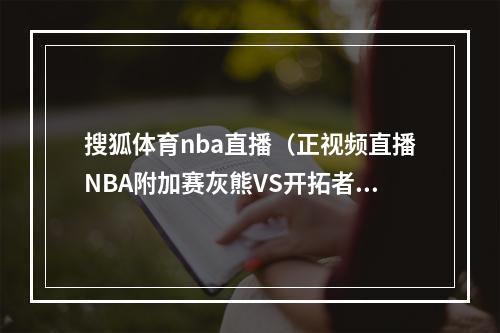 搜狐体育nba直播（正视频直播NBA附加赛灰熊VS开拓者）