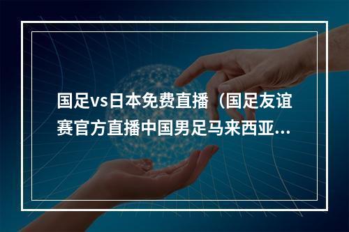 国足vs日本免费直播（国足友谊赛官方直播中国男足马来西亚高清全程在线视频）