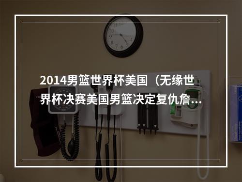 2014男篮世界杯美国（无缘世界杯决赛美国男篮决定复仇詹姆斯本人表态）