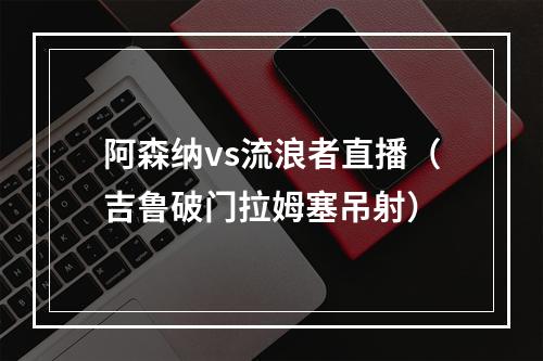 阿森纳vs流浪者直播（吉鲁破门拉姆塞吊射）
