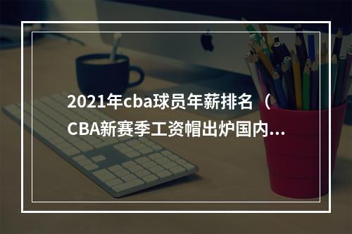 2021年cba球员年薪排名（CBA新赛季工资帽出炉国内球员顶薪上限为600万元）
