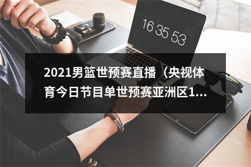 2021男篮世预赛直播（央视体育今日节目单世预赛亚洲区12强赛沙特中国）