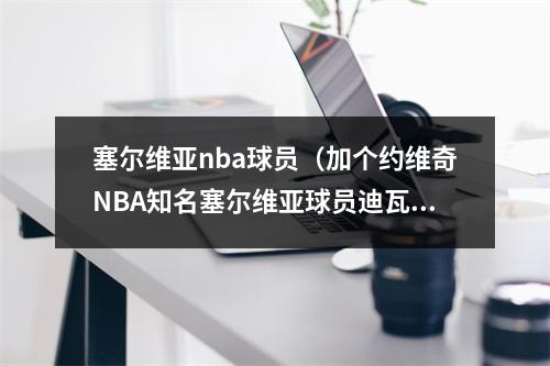 塞尔维亚nba球员（加个约维奇NBA知名塞尔维亚球员迪瓦茨佩贾约基奇博格丹）