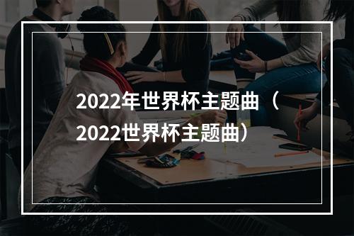2022年世界杯主题曲（2022世界杯主题曲）