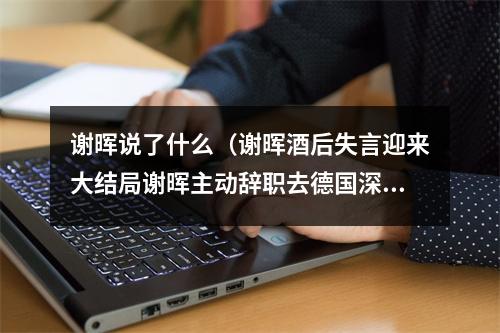谢晖说了什么（谢晖酒后失言迎来大结局谢晖主动辞职去德国深造 临行赠言我会回来的）