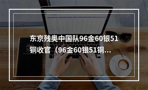 东京残奥中国队96金60银51铜收官（96金60银51铜金牌榜奖牌榜双第一东京残奥会中国队完美收官）