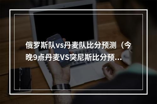 俄罗斯队vs丹麦队比分预测（今晚9点丹麦VS突尼斯比分预测）